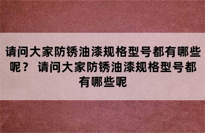 请问大家防锈油漆规格型号都有哪些呢？ 请问大家防锈油漆规格型号都有哪些呢